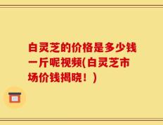 白灵芝的价格是多少钱一斤呢视频(白灵芝市场价钱揭晓！)