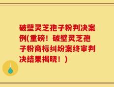 破壁灵芝孢子粉判决案例(重磅！破壁灵芝孢子粉商标纠纷案终审判决结果揭晓！)