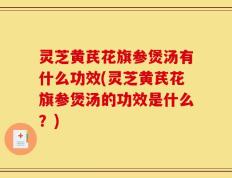 灵芝黄芪花旗参煲汤有什么功效(灵芝黄芪花旗参煲汤的功效是什么？)