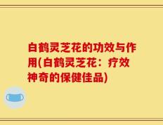 白鹤灵芝花的功效与作用(白鹤灵芝花：疗效神奇的保健佳品)