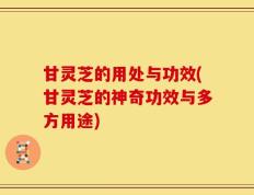 甘灵芝的用处与功效(甘灵芝的神奇功效与多方用途)