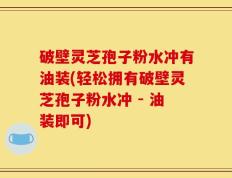 破壁灵芝孢子粉水冲有油装(轻松拥有破壁灵芝孢子粉水冲 - 油装即可)