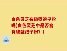 白色灵芝有破壁孢子粉吗(白色灵芝中是否含有破壁孢子粉？)