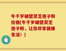 牛千岁破壁灵芝孢子粉价格(牛千岁破壁灵芝孢子粉，让你尽享健康生活！)