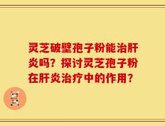 灵芝破壁孢子粉能治肝炎吗？探讨灵芝孢子粉在肝炎治疗中的作用？