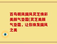 百鸟朝凤国风灵芝焕彩美颜气垫霜(灵芝美颜气垫霜，让你焕发国风之美