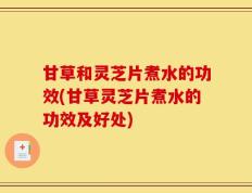 甘草和灵芝片煮水的功效(甘草灵芝片煮水的功效及好处)