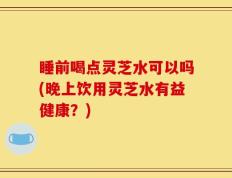 睡前喝点灵芝水可以吗(晚上饮用灵芝水有益健康？)