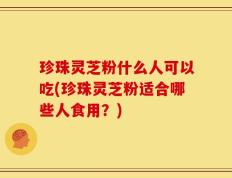 珍珠灵芝粉什么人可以吃(珍珠灵芝粉适合哪些人食用？)