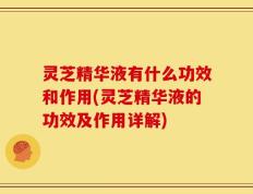 灵芝精华液有什么功效和作用(灵芝精华液的功效及作用详解)