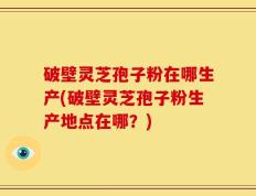 破壁灵芝孢子粉在哪生产(破壁灵芝孢子粉生产地点在哪？)