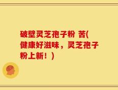 破壁灵芝孢子粉 苦(健康好滋味，灵芝孢子粉上新！)