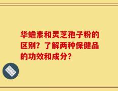 华蟾素和灵芝孢子粉的区别？了解两种保健品的功效和成分？