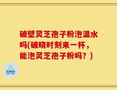 破壁灵芝孢子粉泡温水吗(破晓时刻来一杯，能泡灵芝孢子粉吗？)