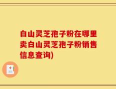 白山灵芝孢子粉在哪里卖白山灵芝孢子粉销售信息查询)