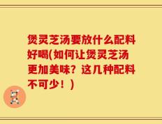煲灵芝汤要放什么配料好喝(如何让煲灵芝汤更加美味？这几种配料不可少！)
