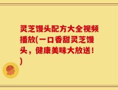 灵芝馒头配方大全视频播放(一口香甜灵芝馒头，健康美味大放送！)