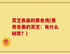 灵芝表面的黑色壳(黑壳包裹的灵芝：有什么秘密？)