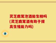 灵芝鹿茸泡酒能生精吗(灵芝鹿茸酒有助于提高生殖能力吗)