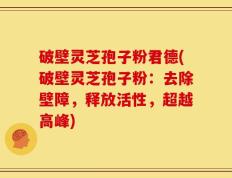 破壁灵芝孢子粉君德(破壁灵芝孢子粉：去除壁障，释放活性，超越高峰)