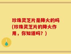 珍珠灵芝片是降火的吗(珍珠灵芝片的降火作用，你知道吗？)