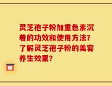 灵芝孢子粉加重色素沉着的功效和使用方法？了解灵芝孢子粉的美容养生效果？