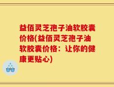 益佰灵芝孢子油软胶囊价格(益佰灵芝孢子油软胶囊价格：让你的健康更贴心)
