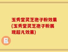 玉秀堂灵芝孢子粉效果(玉秀堂灵芝孢子粉展现超凡效果)
