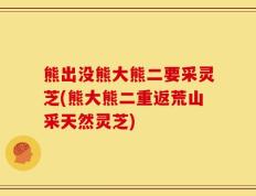 熊出没熊大熊二要采灵芝(熊大熊二重返荒山采天然灵芝)