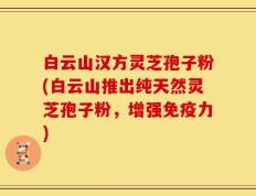 白云山汉方灵芝孢子粉(白云山推出纯天然灵芝孢子粉，增强免疫力)