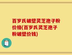 百岁氏破壁灵芝孢子粉价格(百岁氏灵芝孢子粉破壁价钱)