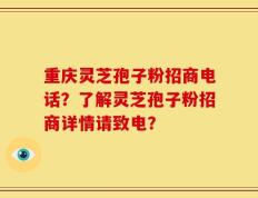 重庆灵芝孢子粉招商电话？了解灵芝孢子粉招商详情请致电？