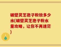 破壁灵芝孢子粉放多少水(破壁灵芝孢子粉水量攻略，让你不再迷茫)
