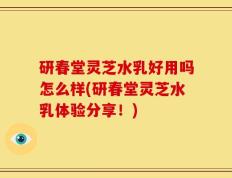 研春堂灵芝水乳好用吗怎么样(研春堂灵芝水乳体验分享！)
