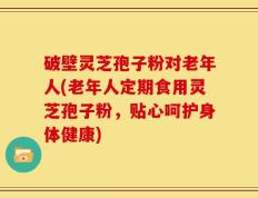 破壁灵芝孢子粉对老年人(老年人定期食用灵芝孢子粉，贴心呵护身体健康)