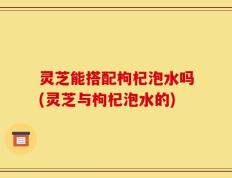 灵芝能搭配枸杞泡水吗(灵芝与枸杞泡水的)