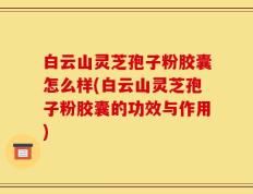 白云山灵芝孢子粉胶囊怎么样(白云山灵芝孢子粉胶囊的功效与作用)