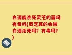 白酒能杀死灵芝的菌吗有毒吗(灵芝真的会被白酒杀死吗？有毒吗？)