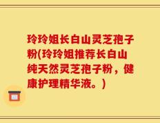 玲玲姐长白山灵芝孢子粉(玲玲姐推荐长白山纯天然灵芝孢子粉，健康护理精华液。)