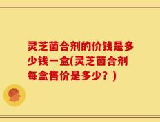 灵芝菌合剂的价钱是多少钱一盒(灵芝菌合剂每盒售价是多少？)