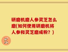 研磨机磨人参灵芝怎么磨(如何使用研磨机将人参和灵芝磨成粉？)