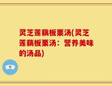 灵芝莲藕板栗汤(灵芝莲藕板栗汤：营养美味的汤品)
