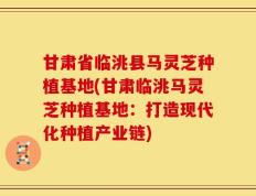 甘肃省临洮县马灵芝种植基地(甘肃临洮马灵芝种植基地：打造现代化种植产业链)
