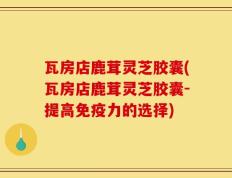 瓦房店鹿茸灵芝胶囊(瓦房店鹿茸灵芝胶囊-提高免疫力的选择)