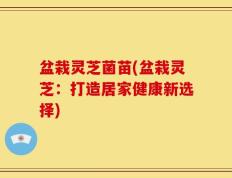 盆栽灵芝菌苗(盆栽灵芝：打造居家健康新选择)