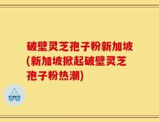 破壁灵芝孢子粉新加坡(新加坡掀起破壁灵芝孢子粉热潮)