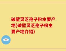 破壁灵芝孢子粉主要产地(破壁灵芝孢子粉主要产地介绍)
