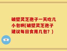 破壁灵芝孢子一天吃几小包啊(破壁灵芝孢子建议每日食用几包？)
