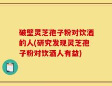 破壁灵芝孢子粉对饮酒的人(研究发现灵芝孢子粉对饮酒人有益)