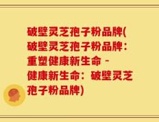 破壁灵芝孢子粉品牌(破壁灵芝孢子粉品牌：重塑健康新生命 - 健康新生命：破壁灵芝孢子粉品牌)